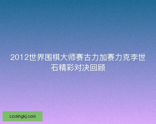 2012世界围棋大师赛古力加赛力克李世石精彩对决回顾 2012世界围棋大师赛古力加赛力克李世石精彩对决回顾