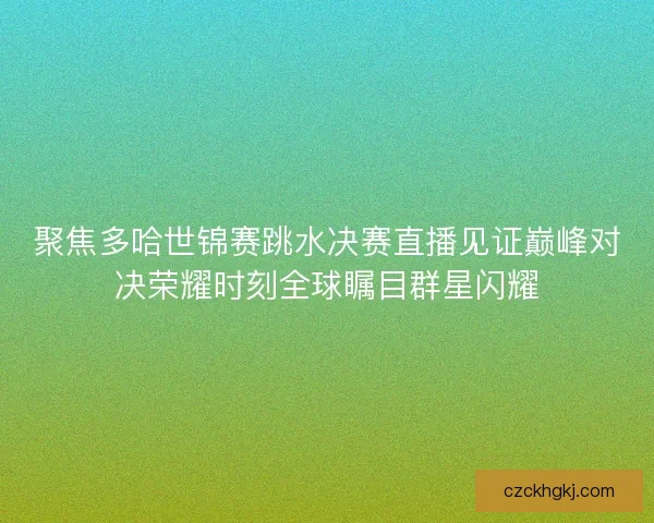 聚焦多哈世锦赛跳水决赛直播见证巅峰对决荣耀时刻全球瞩目群星闪耀