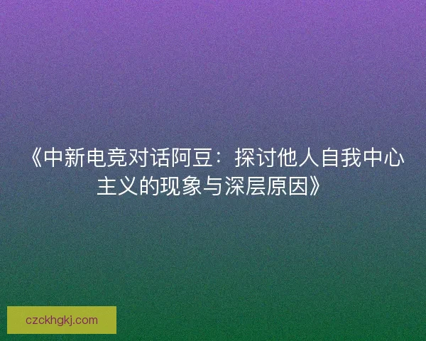 《中新电竞对话阿豆：探讨他人自我中心主义的现象与深层原因》
