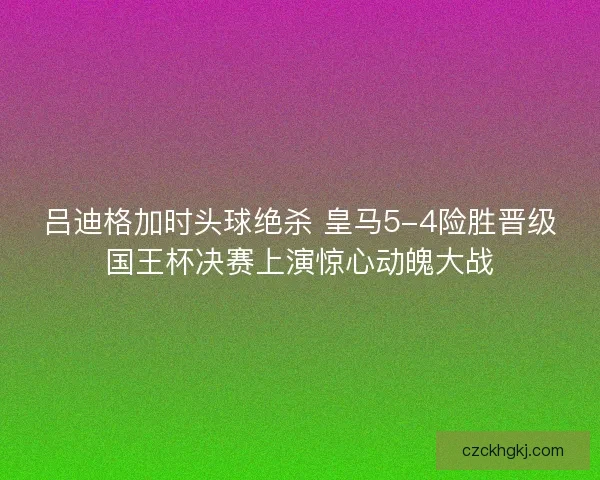 吕迪格加时头球绝杀 皇马5-4险胜晋级国王杯决赛上演惊心动魄大战