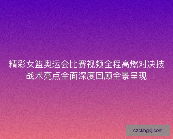 精彩女篮奥运会比赛视频全程高燃对决技战术亮点全面深度回顾全景呈现
