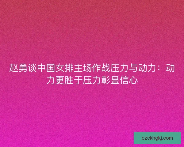 赵勇谈中国女排主场作战压力与动力：动力更胜于压力彰显信心