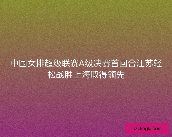 中国女排超级联赛A级决赛首回合江苏轻松战胜上海取得领先