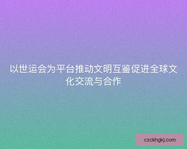 以世运会为平台推动文明互鉴促进全球文化交流与合作 以世运会为平台推动文明互鉴促进全球文化交流与合作