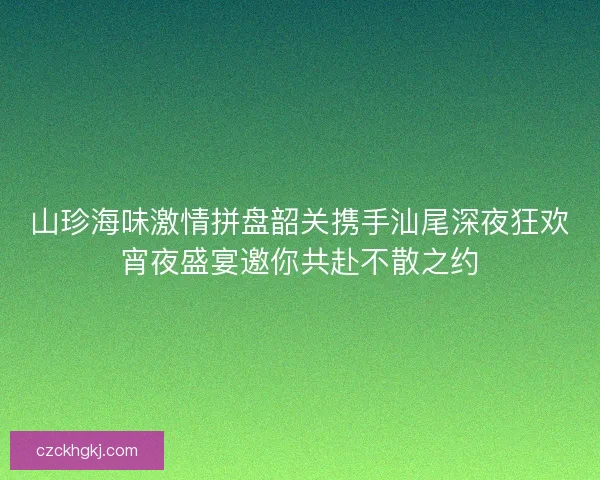 山珍海味激情拼盘韶关携手汕尾深夜狂欢宵夜盛宴邀你共赴不散之约