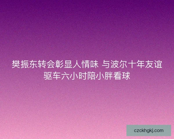樊振东转会彰显人情味 与波尔十年友谊驱车六小时陪小胖看球