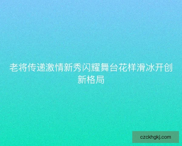 老将传递激情新秀闪耀舞台花样滑冰开创新格局