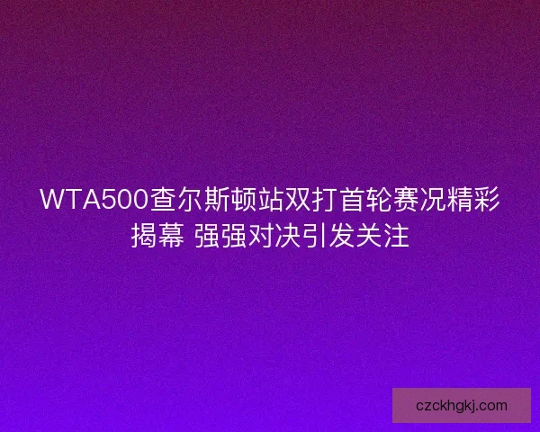 WTA500查尔斯顿站双打首轮赛况精彩揭幕 强强对决引发关注
