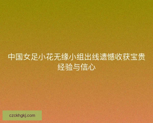 中国女足小花无缘小组出线遗憾收获宝贵经验与信心