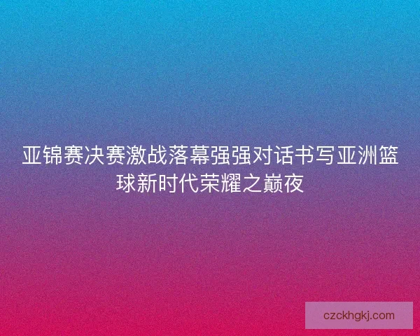 亚锦赛决赛激战落幕强强对话书写亚洲篮球新时代荣耀之巅夜 亚锦赛决赛激战落幕强强对话书写亚洲篮球新时代荣耀之巅夜
