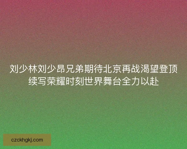 刘少林刘少昂兄弟期待北京再战渴望登顶续写荣耀时刻世界舞台全力以赴