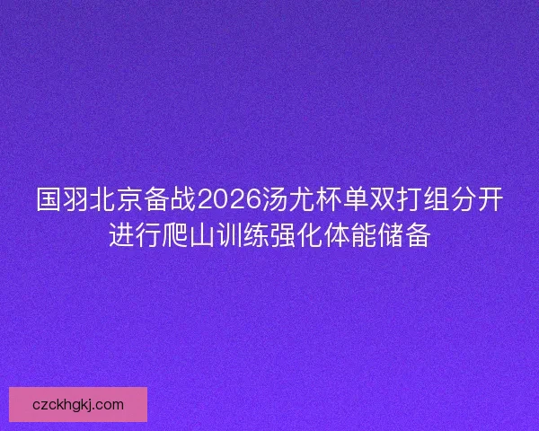 国羽北京备战2026汤尤杯单双打组分开进行爬山训练强化体能储备