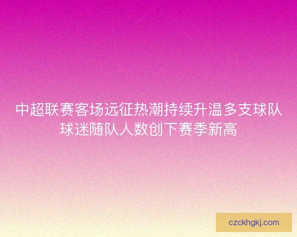 中超联赛客场远征热潮持续升温多支球队球迷随队人数创下赛季新高