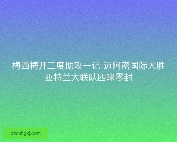 梅西梅开二度助攻一记 迈阿密国际大胜亚特兰大联队四球零封