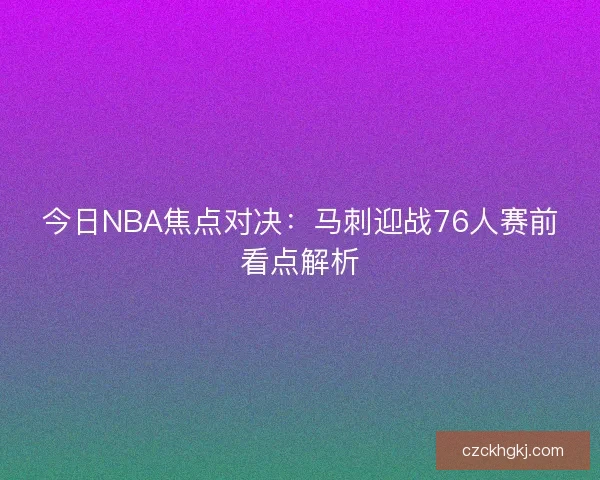 今日NBA焦点对决：马刺迎战76人赛前看点解析