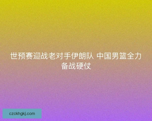 世预赛迎战老对手伊朗队 中国男篮全力备战硬仗
