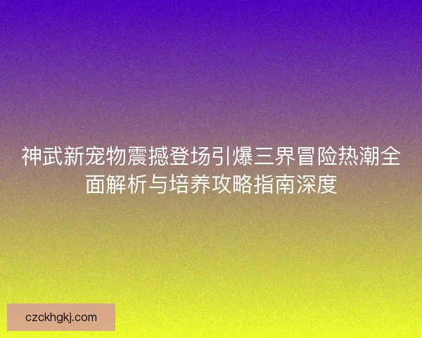 神武新宠物震撼登场引爆三界冒险热潮全面解析与培养攻略指南深度 神武新宠物震撼登场引爆三界冒险热潮全面解析与培养攻略指南深度