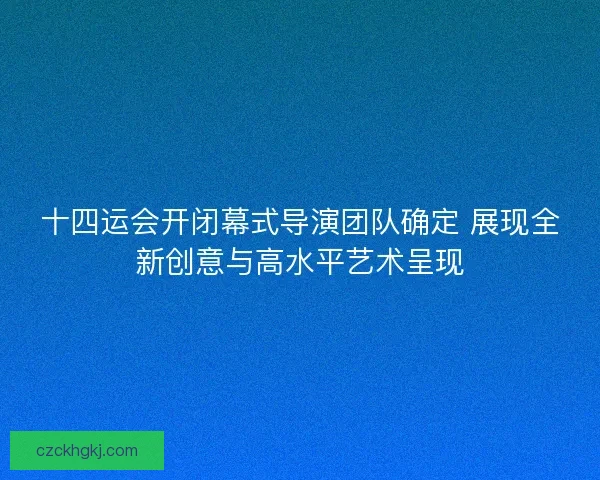 十四运会开闭幕式导演团队确定 展现全新创意与高水平艺术呈现