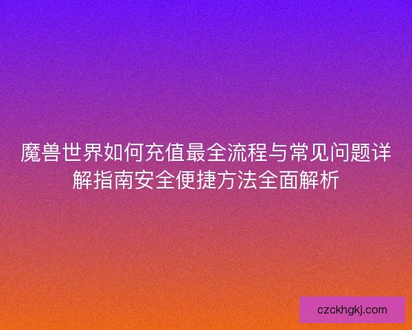 魔兽世界如何充值最全流程与常见问题详解指南安全便捷方法全面解析