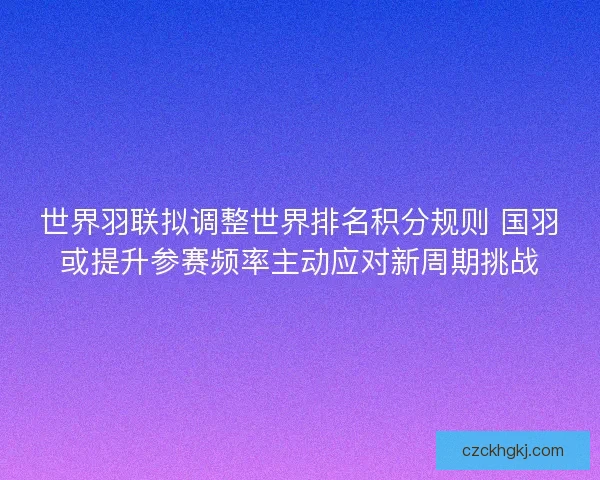 世界羽联拟调整世界排名积分规则 国羽或提升参赛频率主动应对新周期挑战 世界羽联拟调整世界排名积分规则 国羽或提升参赛频率主动应对新周期挑战