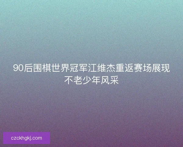 90后围棋世界冠军江维杰重返赛场展现不老少年风采