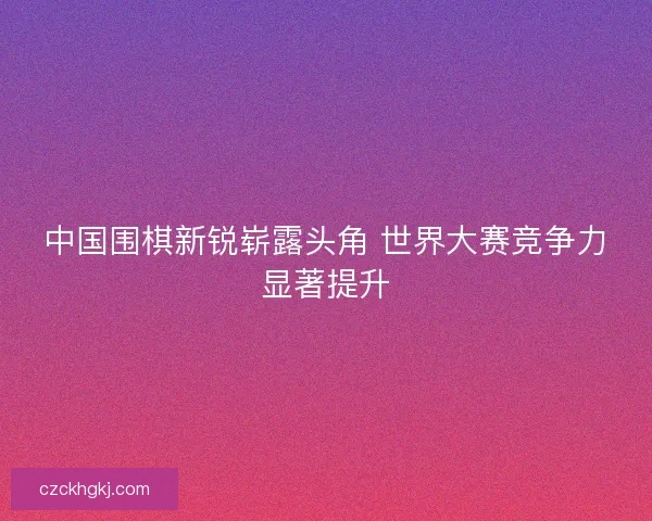 中国围棋新锐崭露头角 世界大赛竞争力显著提升