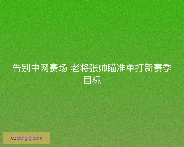 告别中网赛场 老将张帅瞄准单打新赛季目标
