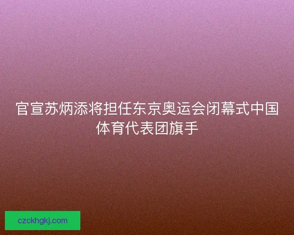 官宣苏炳添将担任东京奥运会闭幕式中国体育代表团旗手 官宣苏炳添将担任东京奥运会闭幕式中国体育代表团旗手