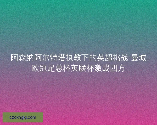 阿森纳阿尔特塔执教下的英超挑战 曼城欧冠足总杯英联杯激战四方