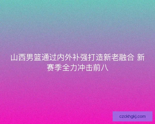 山西男篮通过内外补强打造新老融合 新赛季全力冲击前八 山西男篮通过内外补强打造新老融合 新赛季全力冲击前八